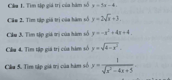 Tìm tập giá trị của hàm số y=5x-4. 
Câu 2. Tìm tập giá trị của hàm số y=2sqrt(x)+3. 
Câu 3. Tìm tập giá trị của hàm số y=-x^2+4x+4. 
Câu 4. Tìm tập giá trị của hàm số y=sqrt(4-x^2). 
Câu 5. Tìm tập giá trị của hàm số y= 1/sqrt(x^2-4x+5) .