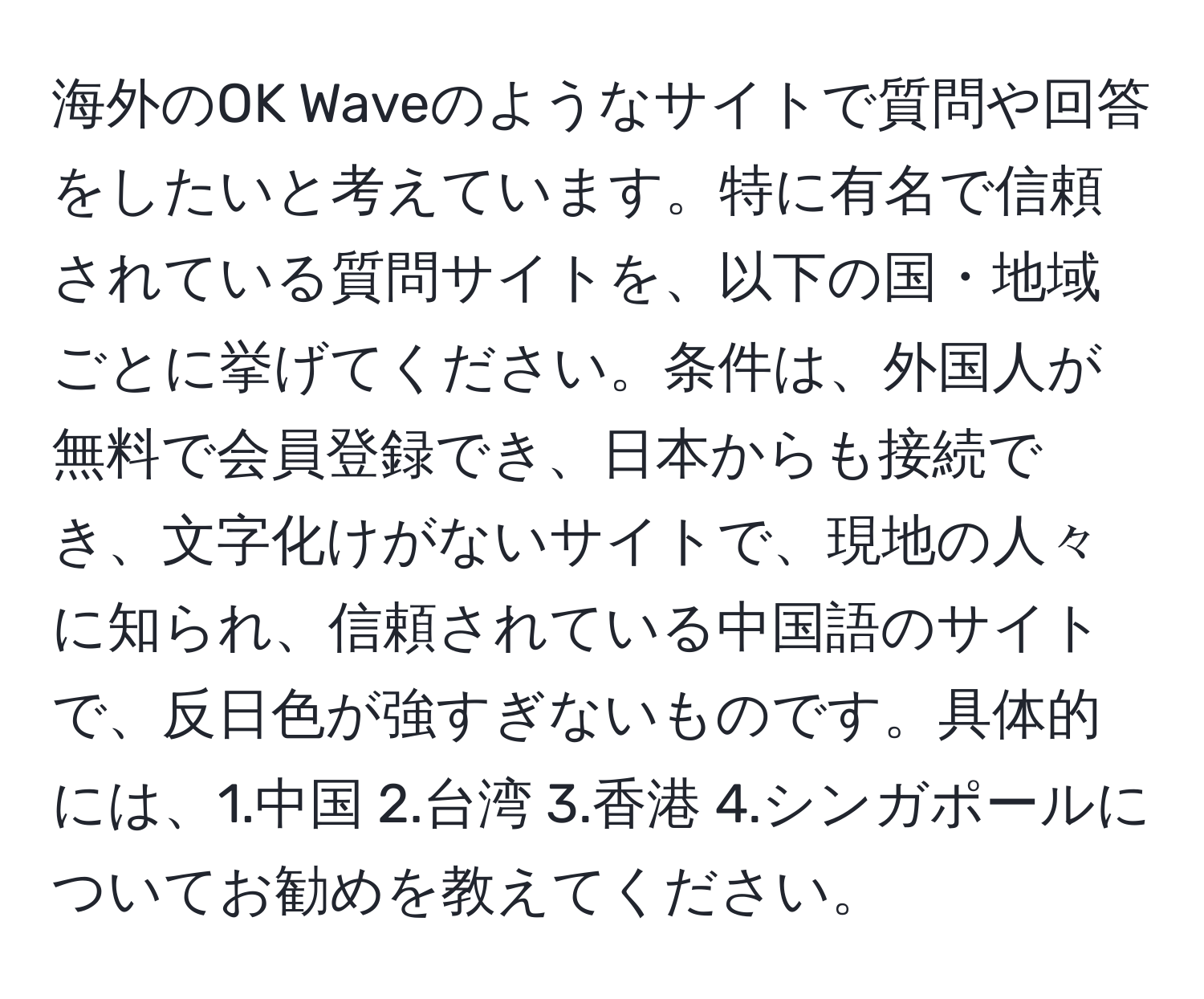 海外のOK Waveのようなサイトで質問や回答をしたいと考えています。特に有名で信頼されている質問サイトを、以下の国・地域ごとに挙げてください。条件は、外国人が無料で会員登録でき、日本からも接続でき、文字化けがないサイトで、現地の人々に知られ、信頼されている中国語のサイトで、反日色が強すぎないものです。具体的には、1.中国 2.台湾 3.香港 4.シンガポールについてお勧めを教えてください。