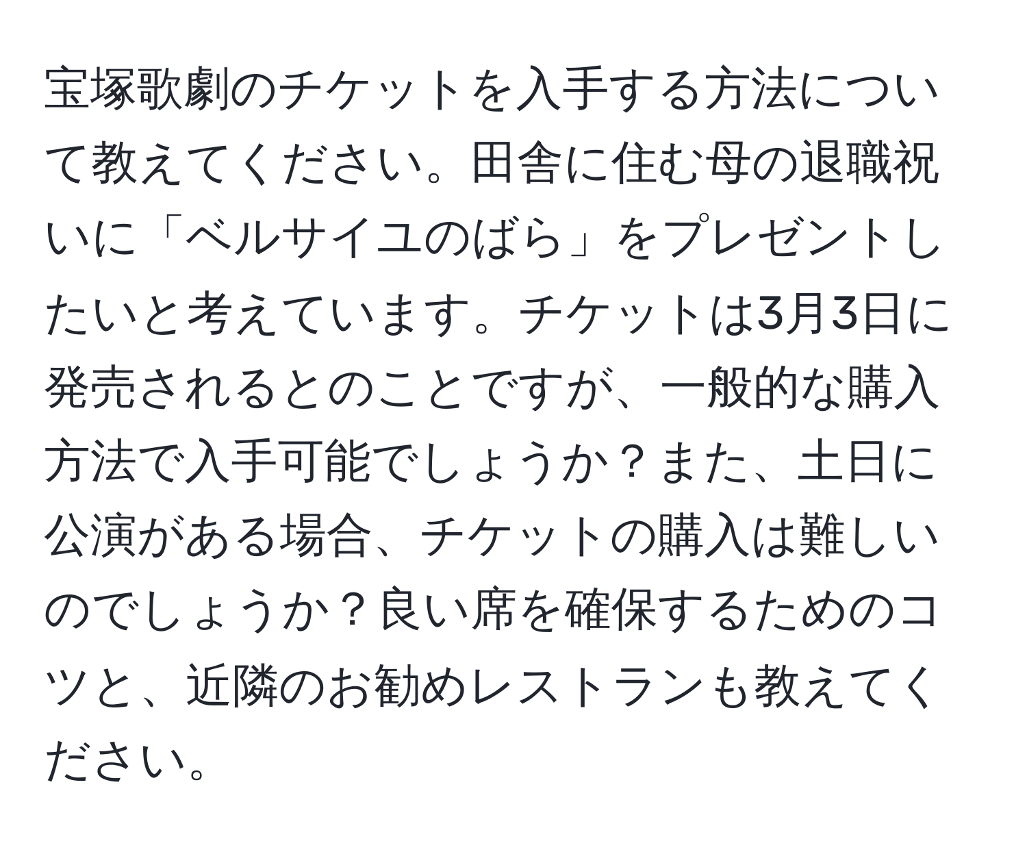 宝塚歌劇のチケットを入手する方法について教えてください。田舎に住む母の退職祝いに「ベルサイユのばら」をプレゼントしたいと考えています。チケットは3月3日に発売されるとのことですが、一般的な購入方法で入手可能でしょうか？また、土日に公演がある場合、チケットの購入は難しいのでしょうか？良い席を確保するためのコツと、近隣のお勧めレストランも教えてください。