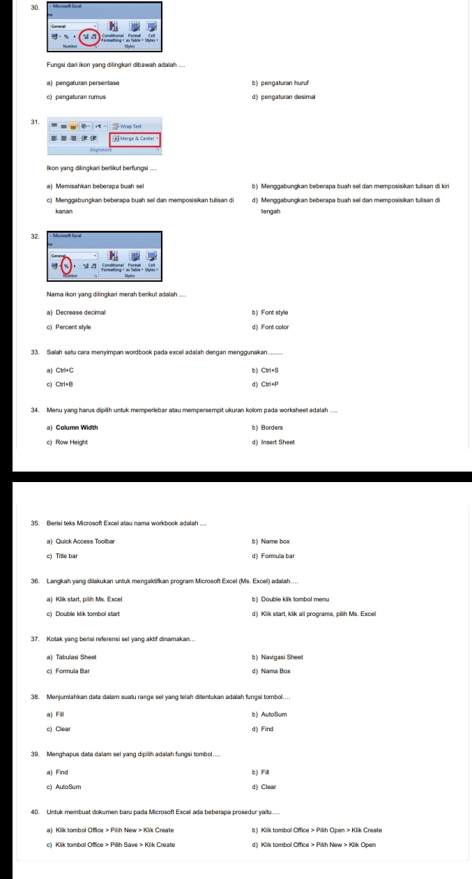 Fungsi dari ikon yang dilingkari dibawah adalah ...
a) pengaturan persentase b) pengaturan huruf
c) pengaturan rumus d) pengaturan desimal
31.
Merge & Center-
Ikon yang dilingkari berlikut berfungsi ....
a) Memisahkan beberapa buah sel b) Menggabungkan beberapa buah sel dan memposisikan tulisan di kiri
c) Menggabungkan beberapa buah sel dan memposisikan tulisan di d) Menggabungkan beberapa buah sel dan memposisikan tulisan d
kanan tengah
3
Nama ikon yang dilingkari merah berikut adalah ....
a) Decrease decimal b) Font style
c) Percent style d) Font color
33. Salah satu cara meny mpan wordbook pada excel adalah dengan menggunakan........
b)
a) Ctrl+C Ctrl+S
c) Ctrl+B d) Ctrl+P
34. Menu yang harus dipilh untuk memperlebar atau mempersempit ukuran kolom pada worksheet adalah ....
c) Row Height d) Insert Sheet
35. Berisi teks Microsoft Excel atau nama workbook adalah ...
a) Quick Access Toolbar b) Name box
c) Title ba
36. Langkah yang dilakukan untuk mengaktifkan program Microsoft Excel (Ms. Excel) adalah...
a) Klik start, pilih Ms. Excel b) Double klik tombol menu
c) Double klik tombol start d) Klik start, klik all programs, pilih Ms. Exce
37. Kotak yang berisi referensi sel yang aktif dinamakan...
a) Tabulasi Sheet b) Navigasi Sheet
c) Formula Bar d) Nama Box
38. Menjumlahkan data dalam suatu range sel yang telah ditentukan adalah fungsi tombol..
a) Fill b) AutoSum
c) Clear d) Find
39. Menghapus data dalam sel yang dipilih adalah fungsi tombol....
a) Find b) Fill
c) AutoSum d) Clear
c) Klik tombol Office > Pilih Save > Klik Create d) Klik tombol Office > Pilih New > Klik Open