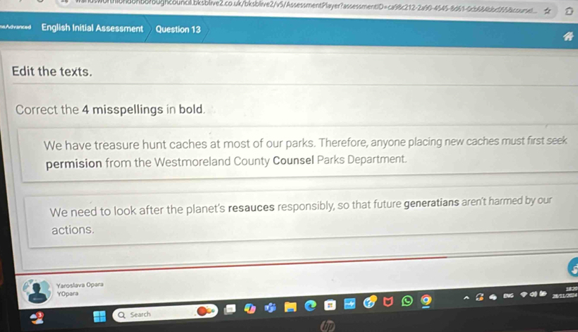 na Advanced English Initial Assessment Question 13 
Edit the texts. 
Correct the 4 misspellings in bold. 
We have treasure hunt caches at most of our parks. Therefore, anyone placing new caches must first seek 
permision from the Westmoreland County Counsel Parks Department. 
We need to look after the planet's resauces responsibly, so that future generatians aren't harmed by our 
actions. 
Yaroslava Opara 
YOpara 
Search