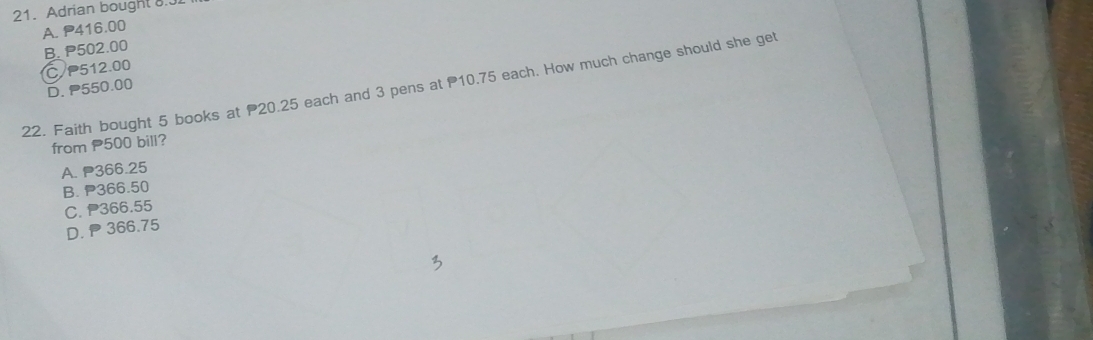 Adrian bought 8.3
A. P416.00
B. P502.00
C P512.00
22. Faith bought 5 books at 20.25 each and 3 pens at 10.75 each. How much change should she get D. P550.00
from 500 bill?
A. P366.25
B. P366.50
C. P366.55
D. 366.75