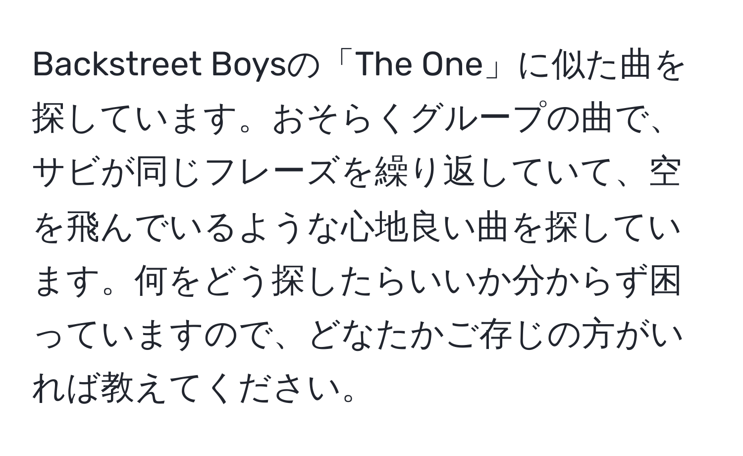 Backstreet Boysの「The One」に似た曲を探しています。おそらくグループの曲で、サビが同じフレーズを繰り返していて、空を飛んでいるような心地良い曲を探しています。何をどう探したらいいか分からず困っていますので、どなたかご存じの方がいれば教えてください。