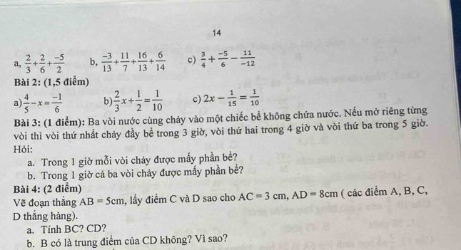 14
a,  2/3 + 2/6 + (-5)/2  b,  (-3)/13 + 11/7 + 16/13 + 6/14  c)  3/4 + (-5)/6 - 11/-12 
Bài 2: (1,5 điểm)
a  4/5 -x= (-1)/6  b)  2/3 x+ 1/2 = 1/10  c) 2x- 1/15 = 1/10 
Bài 3: (1 điểm): Ba vòi nước cùng chảy vào một chiếc bể không chứa nước. Nếu mở riêng từng
vòi thì vòi thứ nhất chảy đầy bể trong 3 giờ, vòi thứ hai trong 4 giờ và vòi thứ ba trong 5 giờ.
Hỏi:
a. Trong 1 giờ mỗi vòi chảy được mấy phần bề?
b. Trong 1 giờ cả ba vòi chảy được mấy phần bể?
Bài 4: (2 điểm)
Vẽ đoạn thắng AB=5cm , lấy điểm C và D sao cho AC=3cm, AD=8cm ( các điểm A, B, C,
D thắng hàng).
a. Tính BC? CD?
b. B có là trung điểm của CD không? Vì sao?