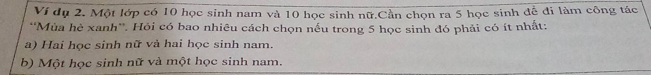 Ví dụ 2. Một lớp có 10 học sinh nam và 10 học sinh nữ.Cần chọn ra 5 học sinh để đi làm công tác
*Mùa hè xanh”. Hỏi có bao nhiêu cách chọn nếu trong 5 học sinh đó phải có ít nhất:
a) Hai học sinh nữ và hai học sinh nam.
b) Một học sinh nữ và một học sinh nam.