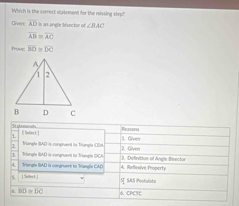 Which is the correct statement for the missing step? 
Given: overline AD is an angle bisector of ∠ BAC
overline AB≌ overline AC
Prove: overline BD≌ overline DC
Statements Reasons 
1. [ Select ] 
1. Given 
2. Triangle BAD is congruent to Triangle CDA 2. Given 
3. Triangle BAD is congruent to Triangle DCA 3. Definition of Angle Bisector 
4. Triangle BAD is congruent to Triangle CAD 4. Reflexive Property 
5. [ Select ] 5SAS Postulate 
6. overline BD≌ overline DC 6. CPCTC