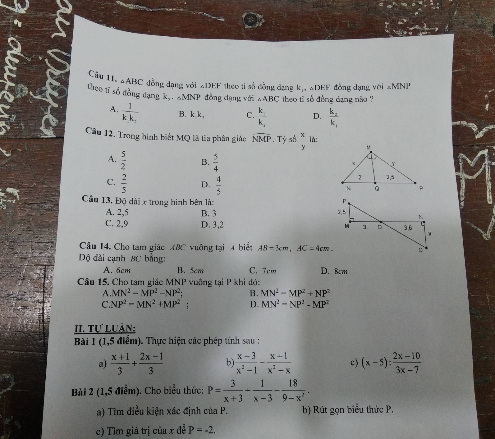 △ ABC đồng dạng với △ DEF theo tỉ số đồng dạng k_1,△ DEF đồng dạng với △ MNP
theo tỉ số đồng dạng k_2· △ MNP đồng dạng với △ ABC theo tỉ số đồng dạng nào ?
A. frac 1k_1k_2
B. k_1k_2 C. frac k_1k_2 frac k_2k_1
D.
Câu 12. Trong hình biết MQ là tia phân giác widehat NMP. Tỷ số  x/y  là:
A.  5/2 
B.  5/4 
C.  2/5   4/5 
D.
Câu 13. Độ dài x trong hình bên là:
A. 2,5 B. 3
C. 2,9 D. 3,2 
Câu 14. Cho tam giác ABC vuông tại A biết AB=3cm,AC=4cm.
Độ dài cạnh BC bằng:
A. 6cm B. 5cm C. 7cm D. 8cm
Câu 15. Cho tam giác MNP vuông tại P khi đó:
A.MN^2=MP^2-NP^2;
B. MN^2=MP^2+NP^2
C.NP^2=MN^2+MP^2 :
D. MN^2=NP^2-MP^2
II. Tự LUÀN:
Bài 1 (1,5 điểm). Thực hiện các phép tính sau :
a)  (x+1)/3 + (2x-1)/3  b)  (x+3)/x^2-1 - (x+1)/x^2-x  (x-5): (2x-10)/3x-7 
c)
Bài 2 (1,5 điểm). Cho biểu thức: P= 3/x+3 + 1/x-3 - 18/9-x^2 .
a) Tìm điều kiện xác định của P. b) Rút gọn biểu thức P.
c) Tìm giá trị của x để P=-2.