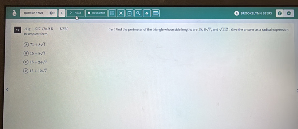 Question 17/20 > NEXT BOOKM,ARK × a BROOKELYNN BEERS
17 Alg : CC Unit 5 LT30 αg : Find the perimeter of the triangle whose side lengths are 1 5, 8sqrt(7) , and sqrt(112) Give the answer as a radical expression
in simplest form.
a 71+8sqrt(7)
B 15+8sqrt(7)
C 15+24sqrt(7)
D 15+12sqrt(7)