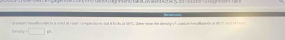 References 
Uranium hexafluoride is a solid at room temperature, but it boils at 56°C. Determine the density of uranium hexafluoride at 80°C and 745 tor. 
Density°□