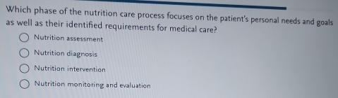 Which phase of the nutrition care process focuses on the patient's personal needs and goals
as well as their identified requirements for medical care?
Nutrition assessment
Nutrition diagnosis
Nutrition intervention
Nutrition monitoring and evaluation