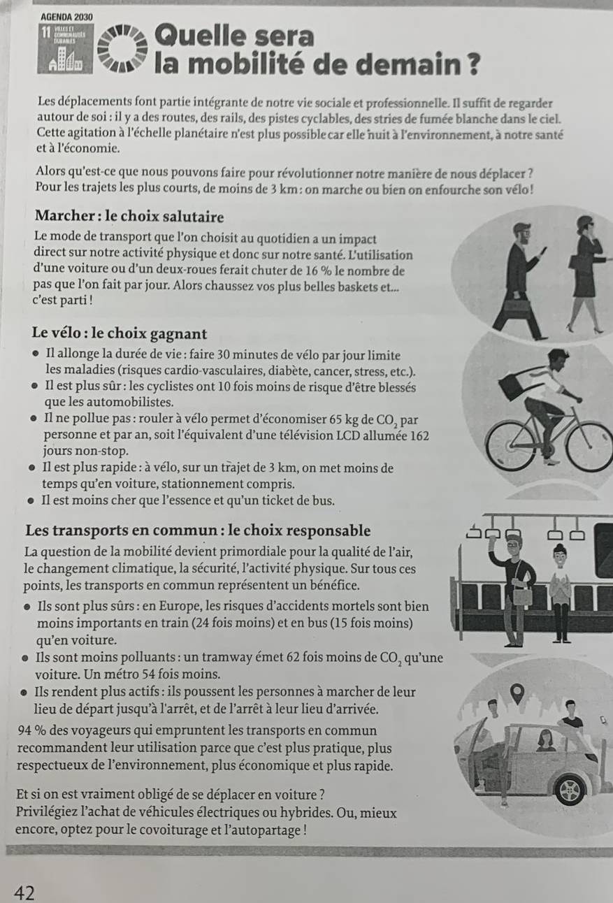 AGENDA 2030
11   
Quelle sera
la mobilité de demain ?
Les déplacements font partie intégrante de notre vie sociale et professionnelle. Il suffit de regarder
autour de soi : il y a des routes, des rails, des pistes cyclables, des stries de fumée blanche dans le ciel.
Cette agitation à l'échelle planétaire n'est plus possible car elle nuit à l'environnement, à notre santé
et à l'économie.
Alors qu'est-ce que nous pouvons faire pour révolutionner notre manière de nous déplacer ?
Pour les trajets les plus courts, de moins de 3 km: on marche ou bien on enfourche son vélo!
Marcher : le choix salutaire
Le mode de transport que l’on choisit au quotidien a un impact
direct sur notre activité physique et donc sur notre santé. L'utilisation
d’une voiture ou d’un deux-roues ferait chuter de 16 % le nombre de
pas que l’on fait par jour. Alors chaussez vos plus belles baskets et...
c’est parti !
Le vélo : le choix gagnant
Il allonge la durée de vie : faire 30 minutes de vélo par jour limite
les maladies (risques cardio-vasculaires, diabète, cancer, stress, etc.).
Il est plus sûr : les cyclistes ont 10 fois moins de risque d'être blessés
que les automobilistes.
Il ne pollue pas : rouler à vélo permet d'économiser 65 kg de CO_2 par
personne et par an, soit l'équivalent d’une télévision LCD allumée 162
jours non-stop.
Il est plus rapide : à vélo, sur un trajet de 3 km, on met moins de
temps qu’en voiture, stationnement compris.
Il est moins cher que l’essence et qu’un ticket de bus.
Les transports en commun : le choix responsable
La question de la mobilité devient primordiale pour la qualité de l’air,
le changement climatique, la sécurité, l'activité physique. Sur tous ces
points, les transports en commun représentent un bénéfice.
Ils sont plus sûrs : en Europe, les risques d’accidents mortels sont bien
moins importants en train (24 fois moins) et en bus (15 fois moins)
qu’en voiture. I
Ils sont moins polluants : un tramway émet 62 fois moins de CO_2 qu'une
voiture. Un métro 54 fois moins.
Ils rendent plus actifs : ils poussent les personnes à marcher de leur
lieu de départ jusqu'à l'arrêt, et de l'arrêt à leur lieu d'arrivée.
94 % des voyageurs qui empruntent les transports en commun
recommandent leur utilisation parce que c’est plus pratique, plus
respectueux de l’environnement, plus économique et plus rapide.
Et si on est vraiment obligé de se déplacer en voiture ?
Privilégiez l'achat de véhicules électriques ou hybrides. Ou, mieux
encore, optez pour le covoiturage et l’autopartage !
42