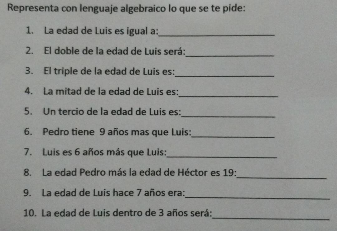 Representa con lenguaje algebraico lo que se te pide: 
1. La edad de Luis es igual a:_ 
2. El doble de la edad de Luis será:_ 
3. El triple de la edad de Luis es:_ 
_ 
4. La mitad de la edad de Luis es: 
_ 
5. Un tercio de la edad de Luis es: 
6. Pedro tiene 9 años mas que Luis:_ 
7. Luis es 6 años más que Luis:_ 
_ 
8. La edad Pedro más la edad de Héctor es 19 : 
_ 
9. La edad de Luis hace 7 años era: 
_ 
10. La edad de Luis dentro de 3 años será: