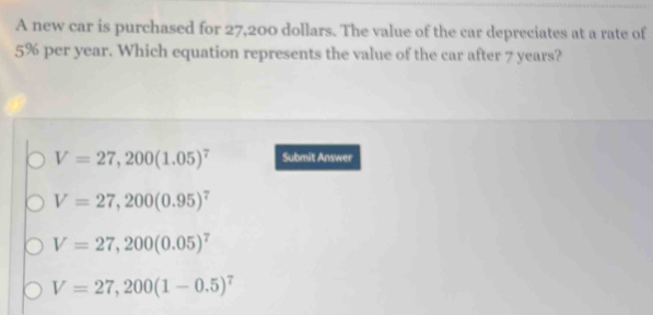 A new car is purchased for 27,200 dollars. The value of the car depreciates at a rate of
5% per year. Which equation represents the value of the car after 7 years?
V=27,200(1.05)^7 Submit Answer
V=27,200(0.95)^7
V=27,200(0.05)^7
V=27,200(1-0.5)^7