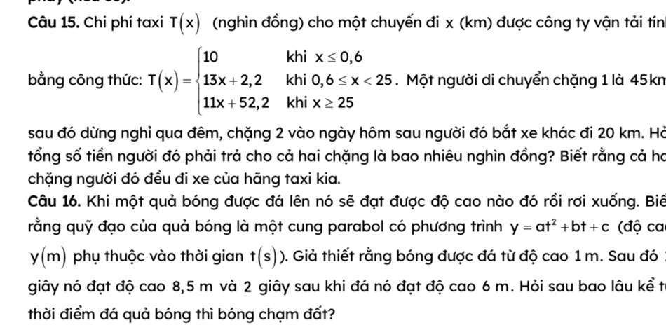 Chi phí taxi T(x) (nghìn đồng) cho một chuyến đi x (km) được công ty vận tải tín 
bằng công thức: T(x)=beginarrayl 10 13x+2,2 11x+52,2endarray. beginarrayr khix≤ 0,6 khi0,6≤ x<25 khix≥ 25endarray. Một người di chuyển chặng 1 là 45kn 
sau đó dừng nghỉ qua đêm, chặng 2 vào ngày hôm sau người đó bắt xe khác đi 20 km. Hà 
tổng số tiền người đó phải trả cho cả hai chặng là bao nhiêu nghìn đồng? Biết rằng cả ha 
chặng người đó đều đi xe của hãng taxi kia. 
Câu 16. Khi một quả bóng được đá lên nó sẽ đạt được độ cao nào đó rồi rơi xuống. Biê 
rằng quỹ đạo của quả bóng là một cung parabol có phương trình y=at^2+bt+c (độ ca
y(m) phụ thuộc vào thời gian t(s)) 0. Giả thiết rằng bóng được đá từ độ cao 1 m. Sau đó 
giây nó đạt độ cao 8,5 m và 2 giây sau khi đá nó đạt độ cao 6 m. Hỏi sau bao lâu kể t 
thời điểm đá quả bóng thì bóng chạm đất?