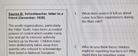 Source B: Schoolteacher, letter to a 1. What does source B tell us about 
friend (December, 1938). some teachers experiences during 
the Nazi rule? 
The youth organizations, particularly_ 
the Hitler Youth, have been accorded 
powers of control which enable every 
_ 
boy and girl to exercise authority_ 
backed up by threats. Children have 
been deliberately taken away from 
parents who refused to acknowledge 2. Who do you think these children 
their belief in National Socialism might be reporting teachers to? Why 
might they be reporting some