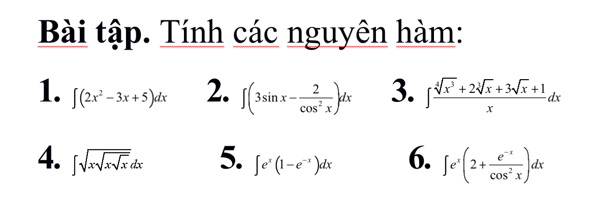 Bài tập. Tính các nguyên hàm: 
1. ∈t (2x^2-3x+5)dx
2. ∈t (3sin x- 2/cos^2x )dx 3. ∈t  (sqrt[4](x^3)+2sqrt[3](x)+3sqrt(x)+1)/x dx
4. ∈t sqrt(xsqrt xsqrt x)dx 5. ∈t e^x(1-e^(-x))dx
6. ∈t e^x(2+ (e^(-x))/cos^2x )dx