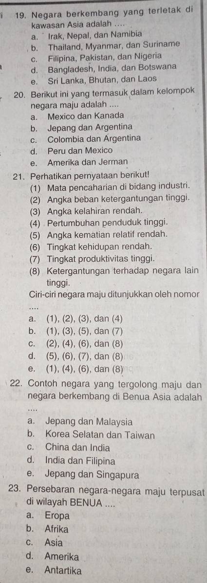 Negara berkembang yang terletak di
kawasan Asia adalah ....
a. ¯Irak, Nepal, dan Namibia
b. Thailand, Myanmar, dan Suriname
c. Filipina, Pakistan, dan Nigeria
d. Bangladesh, India, dan Botswana
e. Sri Lanka, Bhutan, dan Laos
20. Berikut ini yang termasuk dalam kelompok
negara maju adalah ....
a. Mexico dan Kanada
b. Jepang dan Argentina
c. Colombia dan Argentina
d. Peru dan Mexico
e. Amerika dan Jerman
21. Perhatikan pernyataan berikut!
(1) Mata pencaharian di bidang industri.
(2) Angka beban ketergantungan tinggi.
(3) Angka kelahiran rendah.
(4) Pertumbuhan penduduk tinggi.
(5) Angka kematian relatif rendah.
(6) Tingkat kehidupan rendah.
(7) Tingkat produktivitas tinggi.
(8) Ketergantungan terhadap negara lain
tinggi.
Ciri-ciri negara maju ditunjukkan oleh nomor
a. (1), (2), (3), dan (4)
b. (1), (3), (5), dan (7)
c. (2), (4), (6), dan (8)
d. (5), (6), (7), dan (8)
e. (1), (4), (6), dan (8)
22. Contoh negara yang tergolong maju dan
negara berkembang di Benua Asia adalah
.._
a. Jepang dan Malaysia
b. Korea Selatan dan Taiwan
c. China dan India
d. India dan Filipina
e. Jepang dan Singapura
23. Persebaran negara-negara maju terpusat
di wilayah BENUA ....
a. Eropa
b. Afrika
c. Asia
d. Amerika
e. Antartika