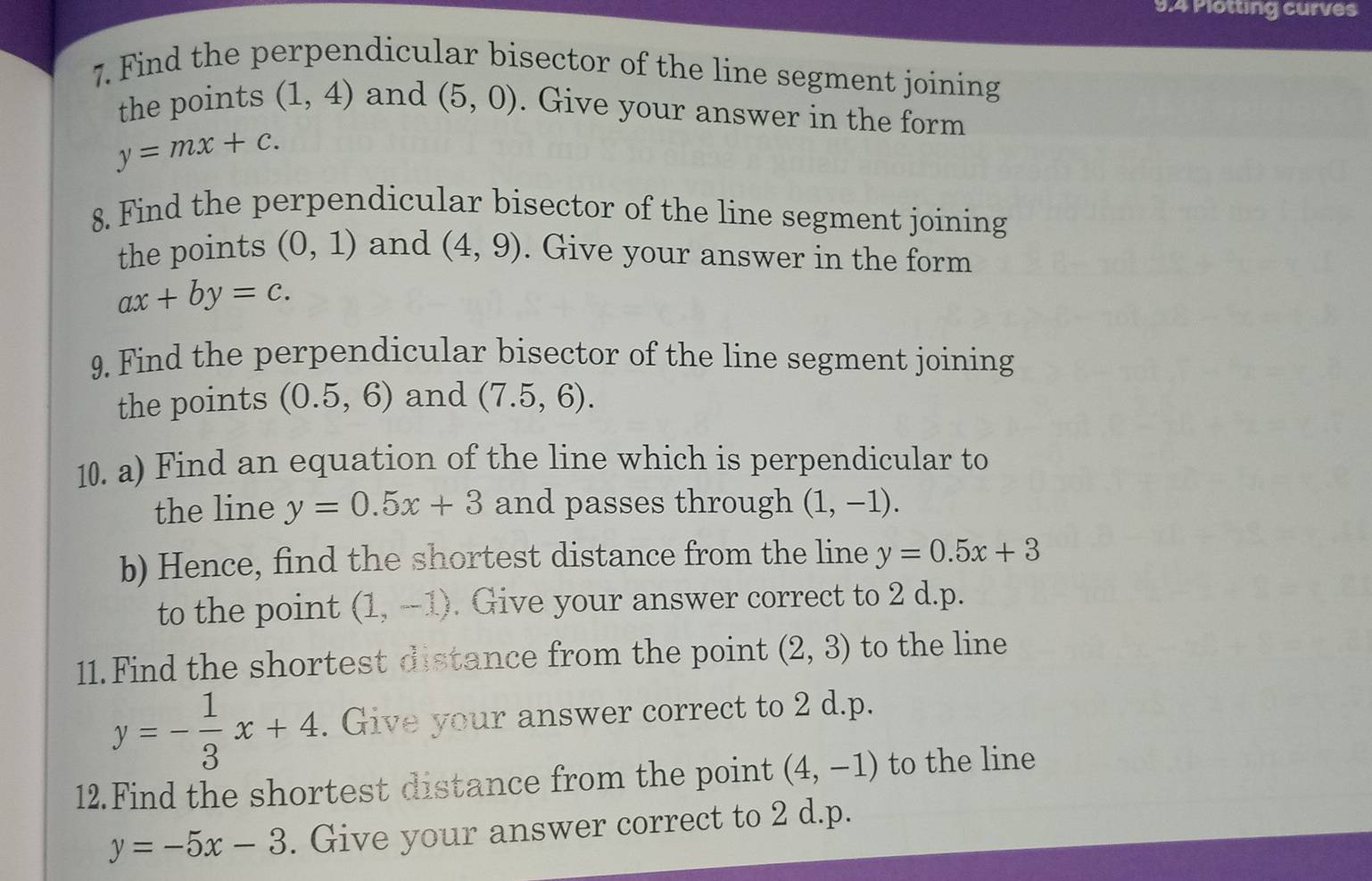 9.4 Plotting curves 
7. Find the perpendicular bisector of the line segment joining 
the points (1,4) and (5,0). Give your answer in the form
y=mx+c. 
8. Find the perpendicular bisector of the line segment joining 
the points (0,1) and (4,9). Give your answer in the form
ax+by=c. 
9. Find the perpendicular bisector of the line segment joining 
the points (0.5,6) and (7.5,6). 
10. a) Find an equation of the line which is perpendicular to 
the line y=0.5x+3 and passes through (1,-1). 
b) Hence, find the shortest distance from the line y=0.5x+3
to the point (1,-1). Give your answer correct to 2 d.p. 
11.Find the shortest distance from the point (2,3) to the line
y=- 1/3 x+4. Give your answer correct to 2 d.p. 
12.Find the shortest distance from the point (4,-1) to the line
y=-5x-3. Give your answer correct to 2 d.p.