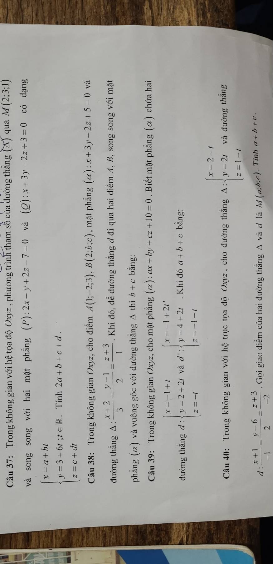 Trong không gian với hệ tọa độ Oxyz , phương trình tham số của đường thắng (Δ) qua M(2;3;1)
và song song với hai mặt phẳng (P): 2x-y+2z-7=0 và (Q):x+3y-2z+3=0 có dạng
beginarrayl x=a+bt y=3+6t;t∈  z=c+dtendarray.. Tính 2a+b+c+d.
Câu 38: Trong không gian Oxyz, cho điểm A(1;-2;3),B(2;b;c) , mặt phẳng (α) :x+3y-2z+5=0 và
đường thắng △:  (x+2)/3 = (y-1)/2 = (z+3)/1 . Khi đó, để đường thẳng ơ đi qua hai điểm A, B, song song với mặt
phẳng (α) và vuông góc với đường thẳng Δ thì b+c bằng:
Câu 39: Trong không gian Oxyz, cho mặt phẳng (alpha ):ax+by+cz+10=0. Biết mặt phẳng (α) chứa hai
đường thắng d:beginarrayl x=-1+t y=2+2t z=-tendarray. và d':beginarrayl x=-1+2t' y=4+2t z=-1-tendarray.. Khi đó a+b+c bằng:
Câu 40: Trong không gian với hệ trục tọa độ Oxyz, cho đường thắng Delta :beginarrayl x=2-t y=2t z=1-tendarray. và đường thẳng
d :  (x+1)/-1 = (y-6)/2 = (z+3)/-2 . Gọi giao điểm của hai đường thắng Δ và đ là M(a;b;c). Tính a+b+c.