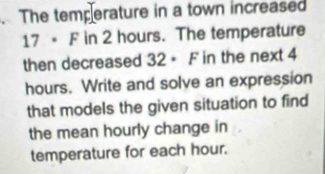 The temperature in a town increased
17 F in 2 hours. The temperature 
then decreased 32 - F in the next 4
hours. Write and solve an expression 
that models the given situation to find 
the mean hourly change in 
temperature for each hour.