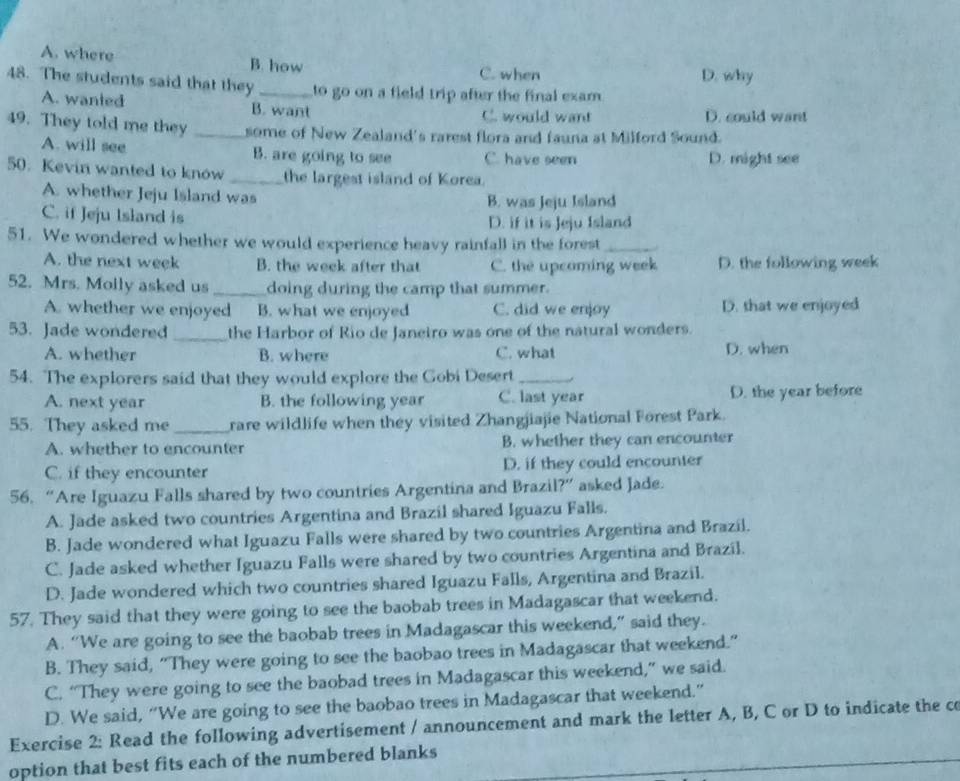 A. where B. how C. when D. why
48. The students said that they _to go on a field trip after the final exam .
A. wanted B. want C. would want D. could want
49. They told me they _some of New Zealand's rarest flora and fauna at Milford Sound.
A. will see B. are going to see C. have seen D. might see
50. Kevin wanted to know _the largest island of Korea.
A. whether Jeju Island was B. was Jeju Island
C. if Jeju Island is
D. if it is Jeju Island
51. We wondered whether we would experience heavy rainfall in the forest_
A. the next week B. the week after that C. the upcoming week D. the following week
52. Mrs. Molly asked us _doing during the camp that summer.
A. whether we enjoyed B. what we enjoyed C. did we enjoy D. that we enjoyed
53. Jade wondered _the Harbor of Rio de Janeiro was one of the natural wonders.
A. whether B. where C. what D. when
54. The explorers said that they would explore the Gobi Desert_
A. next year B. the following year C. last year D. the year before
55. They asked me _rare wildlife when they visited Zhangjiajie National Forest Park.
A. whether to encounter B. whether they can encounter
C. if they encounter D. if they could encounter
56. “Are Iguazu Falls shared by two countries Argentina and Brazil?” asked Jade.
A. Jade asked two countries Argentina and Brazil shared Iguazu Falls.
B. Jade wondered what Iguazu Falls were shared by two countries Argentina and Brazil.
C. Jade asked whether Iguazu Falls were shared by two countries Argentina and Brazil.
D. Jade wondered which two countries shared Iguazu Falls, Argentina and Brazil.
57. They said that they were going to see the baobab trees in Madagascar that weekend.
A. “We are going to see the baobab trees in Madagascar this weekend,” said they.
B. They said, "They were going to see the baobao trees in Madagascar that weekend."
C. “They were going to see the baobad trees in Madagascar this weekend,” we said.
D. We said, “We are going to see the baobao trees in Madagascar that weekend.”
Exercise 2: Read the following advertisement / announcement and mark the letter A, B, C or D to indicate the co
option that best fits each of the numbered blanks