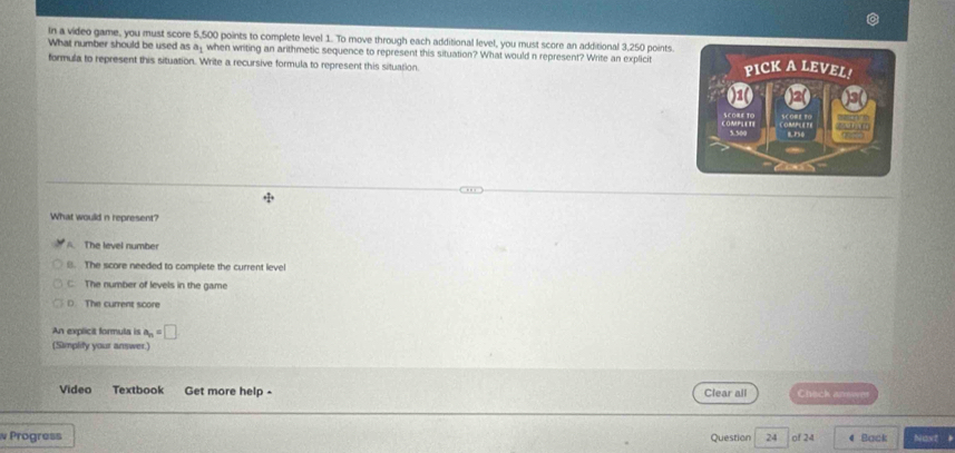 In a video game, you must score 5,500 points to complete level 1. To move through each additional level, you must score an additional 3,250 points.
What number should be used as a_1 when writing an arithmetic sequence to represent this situation? What would n represent? Write an explicit
formula to represent this situation. Write a recursive formula to represent this situation
What would n represent?
A. The level number
8. The score needed to complete the current level
C The number of levels in the game
(. The current score
An explicit formula is a_n=□
(Simplity your answer.)
Video Textbook Get more help - Clear all Chack aner
Progress Question 24 of 24 4 Back