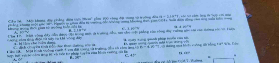 Một khung dầy phẳng diện tích 20cm^3 gồm 100 vòng đặt trong từ trường đều B=2.10^4T , véc tơ cảm lng từ hợp với mật
pháng khung một góc 30°. Người ta giám đều từ trường đến không trong khoảng thời gian 0,01s. Suất điện động cảm ứng xuất hiện trong
khung trong thời gian từ trường biển đổi là:
Câu I Một vòng dây dẫn được đặt trong một từ trường đều, sao cho mặt phầng của vòng dây vuỡng góc với các đường sức từ. Hiện
A. 10^(-3)V
B. 2.10^(-3)V C. 3.10^3V D. 4.10^3V
tượng cảm ứng điện từ xảy ra khi vòng dây
A. bị làm cho biển dạng. B. quay xung quanh pháp tuyến của nó.
C. dịch chuyển tịnh tiến dọc theo đường sức từ. D. quay xung quanh một trục trùng với
Câu 18. Một hình vuỡng cạnh 5 cm đặt trong từ trường đều có cảm ứng từ B=4.10^(-4)T , từ thông qua hình vuống đồ bằng 10^(-6) Wb. Góc
hợp bởi véctơ cảm ứng từ và véc tơ pháp tuyển của hình vuông đó là:
D.
C. 45° 60°
B. 30°
A. 0° M 
ưừng đều có độ lớn 0.01T. Hướng