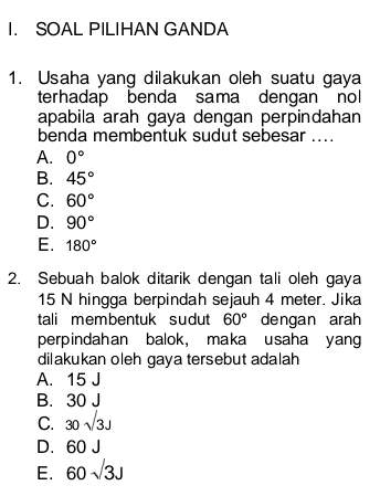 SOAL PILIHAN GANDA
1. Usaha yang dilakukan oleh suatu gaya
terhadap benda sama dengan nol
apabila arah gaya dengan perpindahan
benda membentuk sudut sebesar ...
A. 0°
B. 45°
C. 60°
D. 90°
E. 180°
2. Sebuah balok ditarik dengan tali oleh gaya
15 N hingga berpindah sejauh 4 meter. Jika
tali membentuk sudut 60° dengan arah
perpindahan balok, maka usaha yang
dilakukan oleh gaya tersebut adalah
A. 15 J
B. 30 J
C. 30sqrt(3)J
D. 60 J
E. 60sqrt(3)J