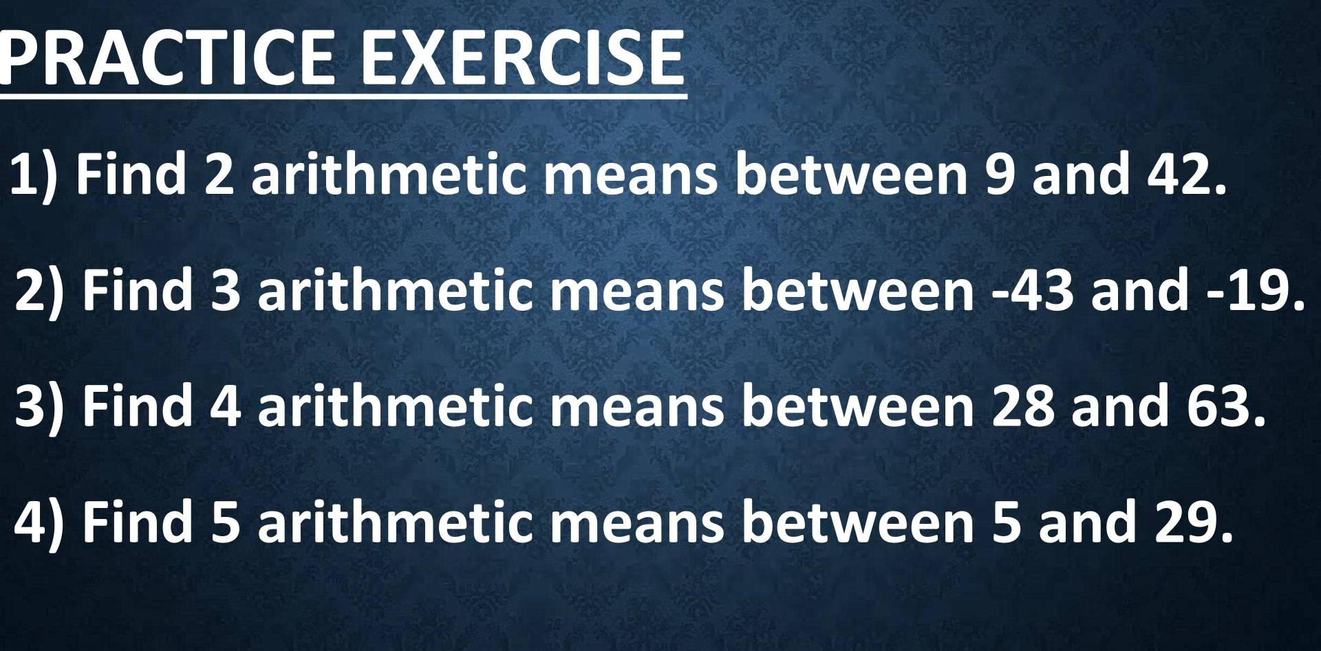 PRACTICE EXERCISE 
1) Find 2 arithmetic means between 9 and 42. 
2) Find 3 arithmetic means between -43 and -19. 
3) Find 4 arithmetic means between 28 and 63. 
4) Find 5 arithmetic means between 5 and 29.