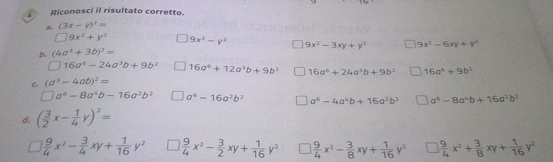 Riconosci il risultato corretto. 
3. (3x-y)^2=
□ 9x^2+y^2
9x^2-y^2
9x^2-3xy+y^2 9x^2-6xy+y^2
b. (4a^3+3b)^2=
□ 16a^6-24a^3b+9b^2 16a^6+12a^3b+9b^2 16a^6+24a^3b+9b^2 16a^6+9b^2
c. (a^3-4ab)^2=
□ a^6-8a^4b-16a^2b^2 a^6-16a^2b^2
a^6-4a^4b+16a^2b^2 a^6-8a^4b+16a^2b^2
d. ( 3/2 x- 1/4 y)^2=
 9/4 x^2- 3/4 xy+ 1/16 y^2  9/4 x^2- 3/2 xy+ 1/16 y^2  9/4 x^2- 3/8 xy+ 1/16 y^2 □  9/4 x^2+ 3/8 xy+ 1/16 y^2