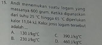 Andi menemukan suatu logam yang
massanya 600 gram. Ketika dipanaskan
dari suhu 25°C hingga 65°C diperlukan
kalor 11,04 kJ. Kalor jenis logam tersebut
adalah ....
A. 130J/kg°C C. 390J/kg°C
B. 230J/kg°C D. 460J/kg°C