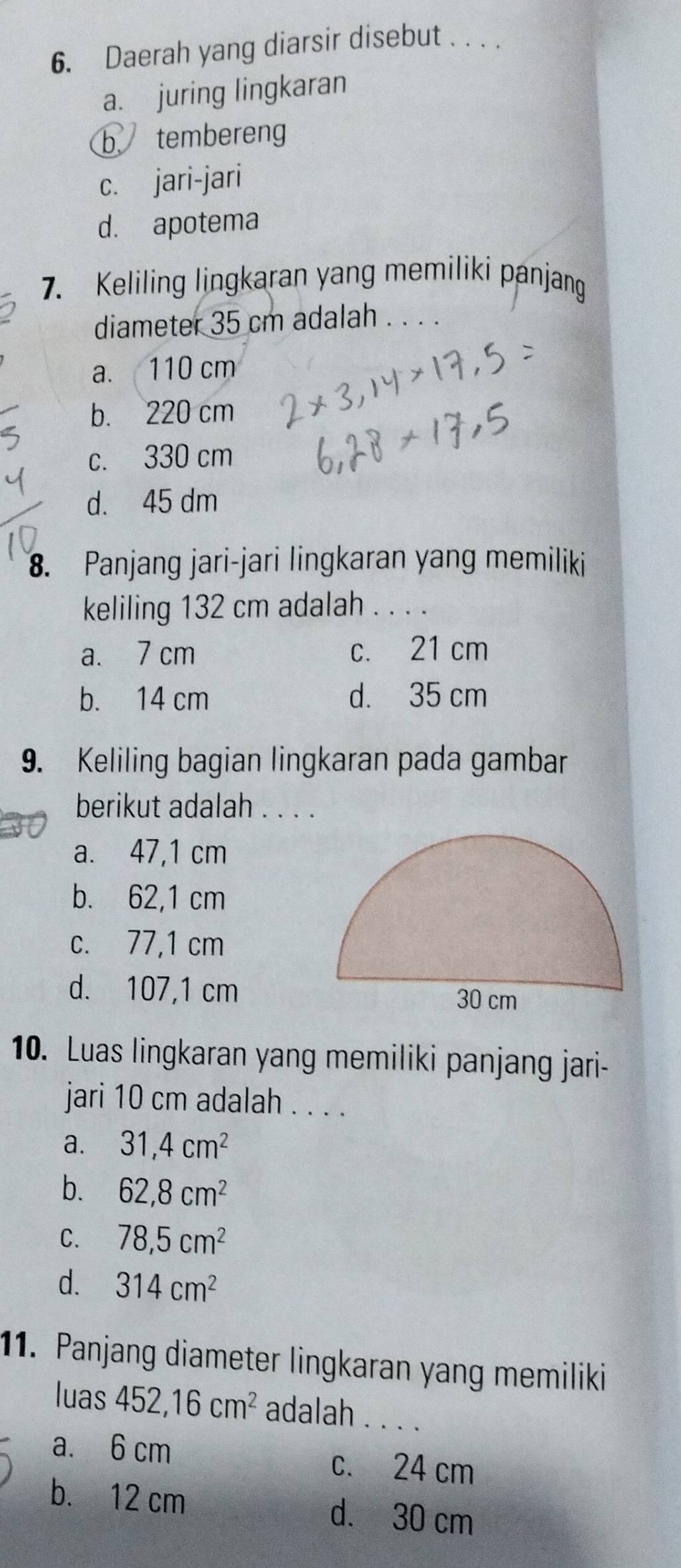 Daerah yang diarsir disebut . . . .
a. juring lingkaran
b tembereng
c. jari-jari
d. apotema
7. Keliling lingkaran yang memiliki panjang
diameter 35 cm adalah_
a. 110 cm
b. 220 cm
c. 330 cm
d. 45 dm
8. Panjang jari-jari lingkaran yang memiliki
keliling 132 cm adalah . . . .
a. 7 cm c. 21 cm
b. 14 cm d. 35 cm
9. Keliling bagian lingkaran pada gambar
berikut adalah . . . .
a. 47,1 cm
b. 62,1 cm
c. 77,1 cm
d. 107,1 cm
10. Luas lingkaran yang memiliki panjang jari-
jari 10 cm adalah . . . .
a. 31, 4cm^2
b. 62, 8cm^2
C. 78, 5cm^2
d. 314cm^2
11. Panjang diameter lingkaran yang memiliki
luas 452, 16cm^2 adalah . . . .
a. 6 cm
c. 24 cm
b. 12 cm d. 30 cm