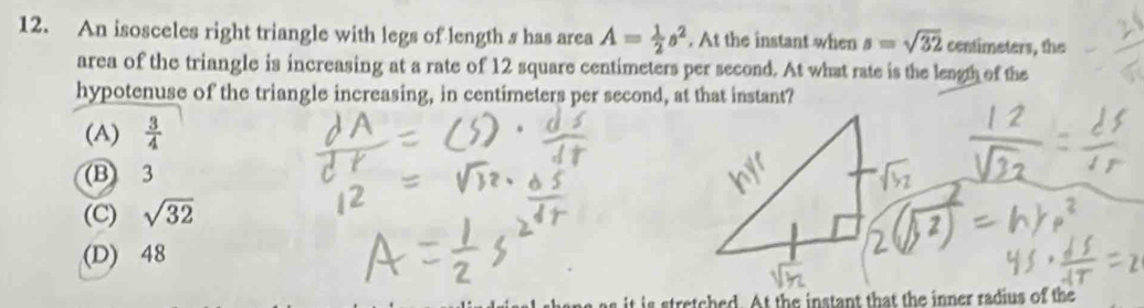 An isosceles right triangle with legs of length s has area A= 1/2 s^2. At the instant when s=sqrt(32) centimeters, the
area of the triangle is increasing at a rate of 12 square centimeters per second. At what rate is the leagth of the
hypotenuse of the triangle increasing, in centimeters per second, at that instant?
(A)  3/4 
(B) 3
(C) sqrt(32)
(D) 48
tretched. At the instant that the inner radius of the