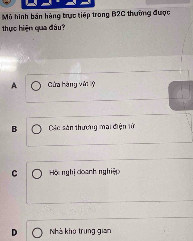 Mô hình bán hàng trực tiếp trong B2C thường được
thực hiện qua đâu?
A Cửa hàng vật lý
B Các sàn thương mại điện tử
C Hội nghị doanh nghiệp
D Nhà kho trung gian