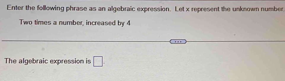 Enter the following phrase as an algebraic expression. Let x represent the unknown number. 
Two times a number, increased by 4
The algebraic expression is □.