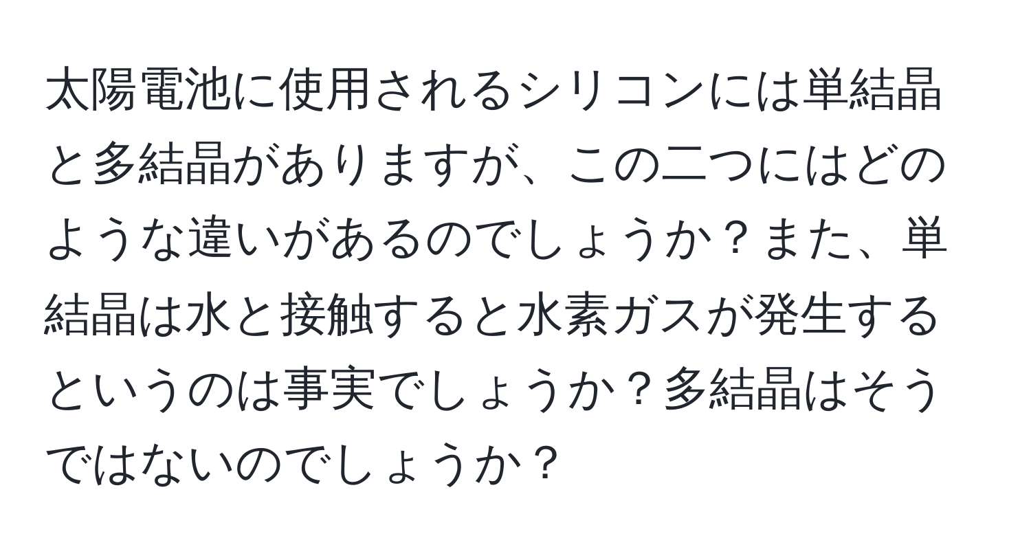 太陽電池に使用されるシリコンには単結晶と多結晶がありますが、この二つにはどのような違いがあるのでしょうか？また、単結晶は水と接触すると水素ガスが発生するというのは事実でしょうか？多結晶はそうではないのでしょうか？