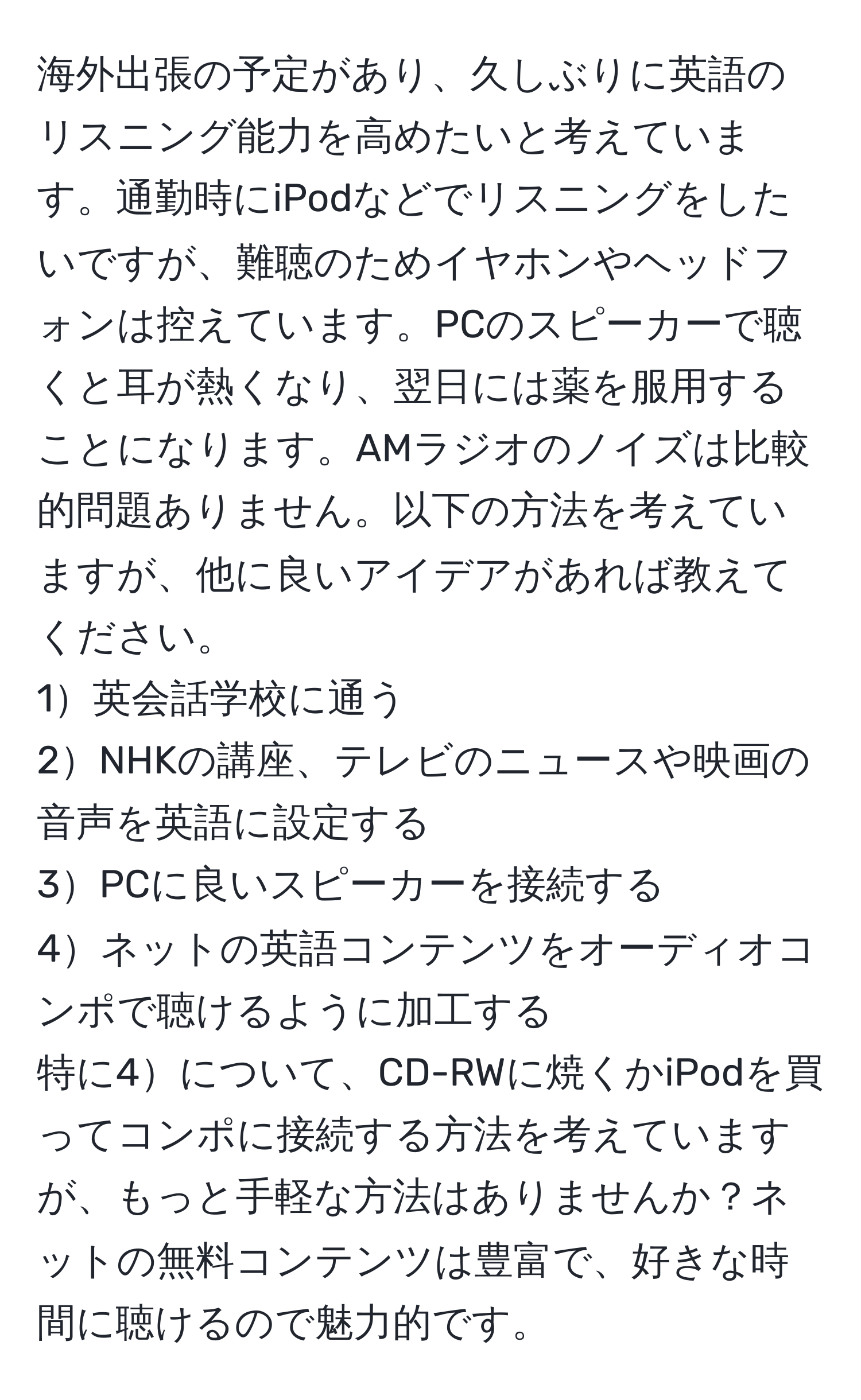 海外出張の予定があり、久しぶりに英語のリスニング能力を高めたいと考えています。通勤時にiPodなどでリスニングをしたいですが、難聴のためイヤホンやヘッドフォンは控えています。PCのスピーカーで聴くと耳が熱くなり、翌日には薬を服用することになります。AMラジオのノイズは比較的問題ありません。以下の方法を考えていますが、他に良いアイデアがあれば教えてください。  
1英会話学校に通う  
2NHKの講座、テレビのニュースや映画の音声を英語に設定する  
3PCに良いスピーカーを接続する  
4ネットの英語コンテンツをオーディオコンポで聴けるように加工する  
特に4について、CD-RWに焼くかiPodを買ってコンポに接続する方法を考えていますが、もっと手軽な方法はありませんか？ネットの無料コンテンツは豊富で、好きな時間に聴けるので魅力的です。