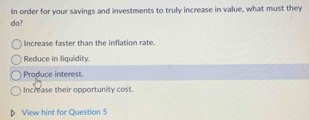 In order for your savings and investments to truly increase in value, what must they
do?
Increase faster than the inflation rate.
Reduce in liquidity.
Produce interest.
Increase their opportunity cost.
View hint for Question 5