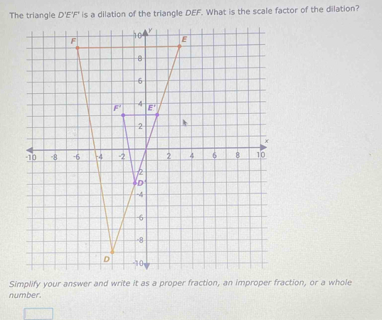 The triangle D'E'F' is a dilation of the triangle DEF. What is the scale factor of the dilation?
F
10 y
E
8
6
4
F' E'
2
x
-10 -8 -6 -4 -2 2 4 6 8 10
2
δD
-4
-6
8
D -10
Simplify your answer and write it as a proper fraction, an improper fraction, or a whole 
number.