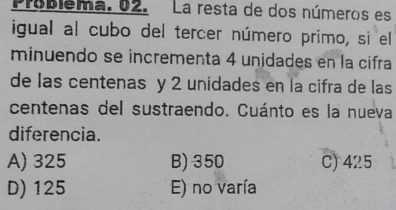 Problema. 02. La resta de dos números es
igual al cubo del tercer número primo, si el
minuendo se incrementa 4 unidades en la cifra
de las centenas y 2 unidades en la cifra de las
centenas del sustraendo. Cuánto es la nueva
diferencia.
A) 325 B) 350 C) 425
D) 125 E) no varía