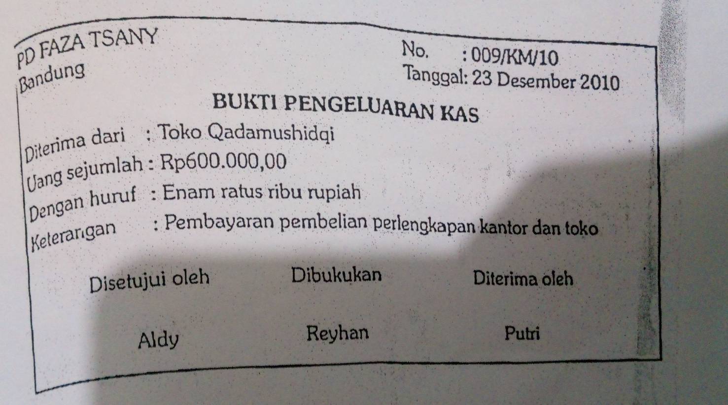 PD FAZA TSANY 
No. : 009/KM/10 
Bandung Tanggal: 23 Desember 2010 
BUKTI PENGELUARAN KAS 
Diterima dari : Toko Qadamushidqi 
UVang sejumlah : Rp600.000,00
Dengan huruf : Enam ratus ribu rupiah 
Keterangan : Pembayaran pembelian perlengkapan kantor dan toko 
Dibukukan 
Disetujui oleh Diterima oleh 
Aldy 
Reyhan Putri