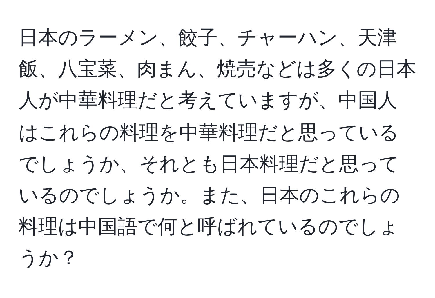 日本のラーメン、餃子、チャーハン、天津飯、八宝菜、肉まん、焼売などは多くの日本人が中華料理だと考えていますが、中国人はこれらの料理を中華料理だと思っているでしょうか、それとも日本料理だと思っているのでしょうか。また、日本のこれらの料理は中国語で何と呼ばれているのでしょうか？