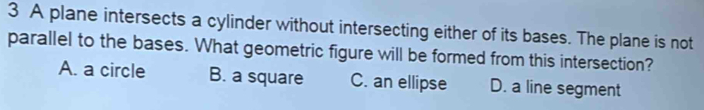 A plane intersects a cylinder without intersecting either of its bases. The plane is not
parallel to the bases. What geometric figure will be formed from this intersection?
A. a circle B. a square C. an ellipse D. a line segment