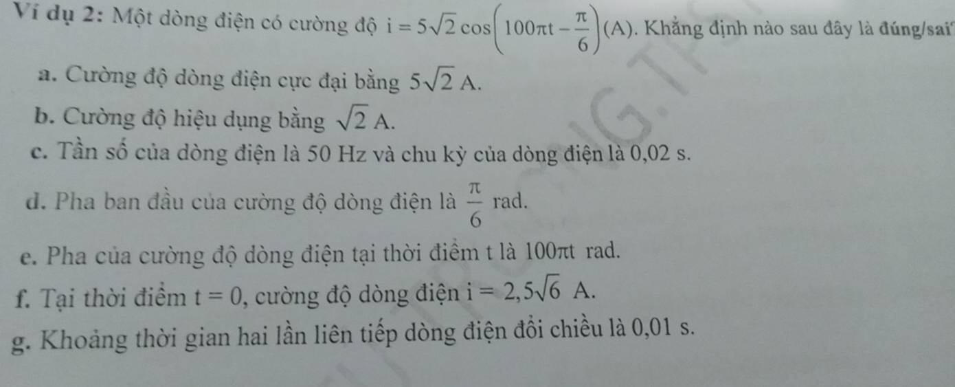 Ví dụ 2: Một dòng điện có cường độ i=5sqrt(2)cos (100π t- π /6 )(A). Khẳng định nào sau đây là đúng/sai' 
a. Cường độ dòng điện cực đại bằng 5sqrt(2)A. 
b. Cường độ hiệu dụng bằng sqrt(2)A. 
c. Tần số của dòng điện là 50 Hz và chu kỳ của dòng điện là 0,02 s. 
d. Pha ban đầu của cường độ dòng điện là  π /6 rad. 
e. Pha của cường độ dòng điện tại thời điểm t là 100πt rad. 
f. Tại thời điểm t=0 , cường độ dòng điện i=2,5sqrt(6)A. 
g. Khoảng thời gian hai lần liên tiếp dòng điện đổi chiều là 0,01 s.