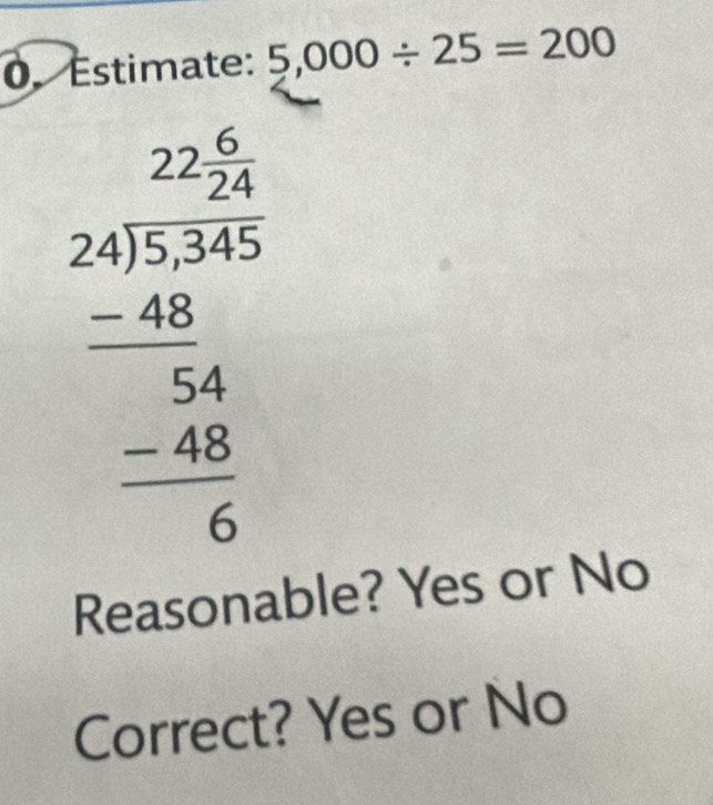 Estimate: 5,000/ 25=200
beginarrayr 22.24 * 46* 36 -46 hline 54 hline -46 hline 6endarray
Reasonable? Yes or No
Correct? Yes or No