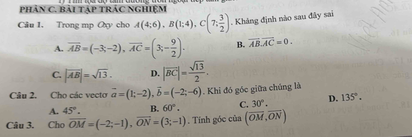 Ti tộa độ tầm đường tron ngoạ
pHảN C. BảI TậP TRÁC NGHIỆM
Câu 1. Trong mp Oxy cho A(4;6), B(1;4), C(7; 3/2 ). Khảng định nào sau đây sai
A. overline AB=(-3;-2), overline AC=(3;- 9/2 ). B. vector AB.vector AC=0.
C. |overline AB|=sqrt(13). D. |vector BC|= sqrt(13)/2 . 
Câu 2. Cho các vectơ vector a=(1;-2), vector b=(-2;-6). Khi đó góc giữa chúng là
A. 45°. B. 60°.
C. 30°.
D. 135°. 
Câu 3. Cho overline OM=(-2;-1), overline ON=(3;-1). Tính góc của (overline OM,overline ON)