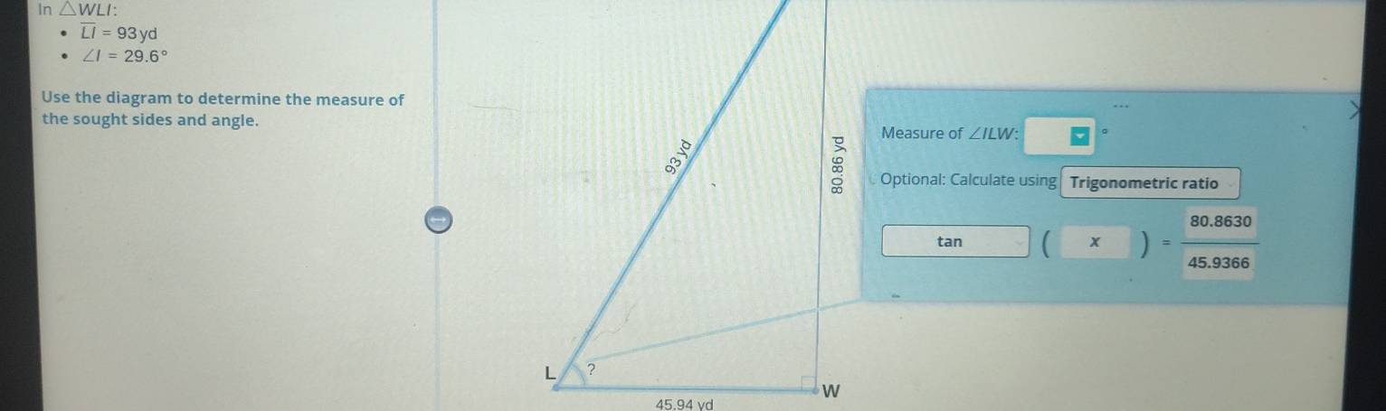 In △ WLI :
overline LI=93yd
∠ I=29.6°
Use the diagram to determine the measure of 
the sought sides and angle. 
Measure of ∠ ILW : 
Optional: Calculate using Trigonometric ratio
tan  x )
45.9366
45.94 vd