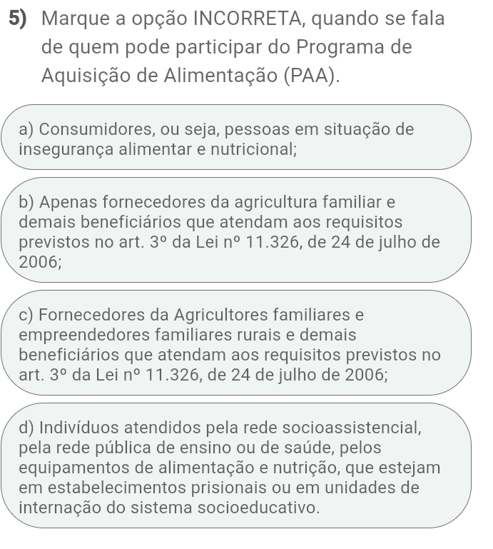 Marque a opção INCORRETA, quando se fala
de quem pode participar do Programa de
Aquisição de Alimentação (PAA).
a) Consumidores, ou seja, pessoas em situação de
insegurança alimentar e nutricional;
b) Apenas fornecedores da agricultura familiar e
demais beneficiários que atendam aos requisitos
previstos no art. 3° da Lei n^011.326 , de 24 de julho de
2006;
c) Fornecedores da Agricultores familiares e
empreendedores familiares rurais e demais
beneficiários que atendam aos requisitos previstos no
art. 3° da Lei n°11.326 , de 24 de julho de 2006;
d) Indivíduos atendidos pela rede socioassistencial,
pela rede pública de ensino ou de saúde, pelos
equipamentos de alimentação e nutrição, que estejam
em estabelecimentos prisionais ou em unidades de
internação do sistema socioeducativo.