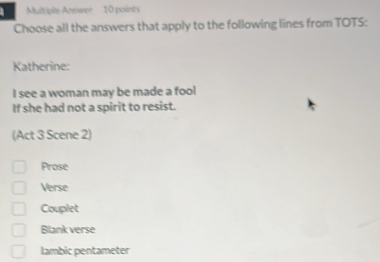 Multiple Answer 10 points
Choose all the answers that apply to the following lines from TOTS:
Katherine:
I see a woman may be made a fool
If she had not a spirit to resist.
(Act 3 Scene 2)
Prose
Verse
Couplet
Blank verse
lambic pentameter