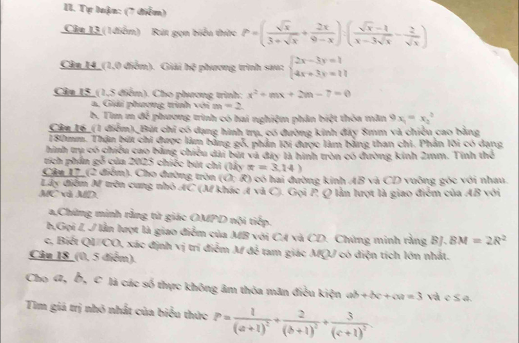 Tự luận: (7 điễm)
Câu 13 (1 điểm)  Rút gọn biểu thức P=( sqrt(x)/3+sqrt(x) + 2x/9-x ):( (sqrt(x)-1)/x-3sqrt(x) - 2/sqrt(x) )
Câu 14_ (1,0 điểm). Giải h^2 phương trình sau: beginarrayl 2x-3y=1 4x+3y=11endarray.
Câu 15_(1,5 điểm). Cho phương trình: x^2+mx+2m-7=0
a, Giải phương trình với m =2
b. Tìm m đễ  phương trình có hai nghiệm phân biệt thóa mân 9x_1=x_2^(2
Câu 16_(1 điểm)._Bút chỉ có dạng hình trụ, có đường kinh đây 8mm và chiều cao bằng
180mm. Thận bút chi được làm bằng gỗ, phần lõi được làm bằng than chi. Phần lõi có dạng
hình trụ có chiều cao bằng chiều dài bút và đây là hình tròn có đường kính 2mm. Tính thể
tích phần gỗ của 2025 chiếc bút chỉ (lấy π =3,14)
Câu 17_ (2 điểm). Cho đường tròn (O; R) có hai đường kinh AB và CD vuông góc với nhau.
Lây điểm M trên cung nhỏ AC (M khác A và C). Gọi P. Q lần lượt là giao điễm của AB với
MC và MD.
a,Chứng minh rằng tứ giác OMPD nội tiếp.
b,Gọi I, J lần lượt là giao điễm của MB với CA và CD. Chứng minh rằng BJ. BM=2R^2)
c, Biết QL/CO, xác định vị trí điễm M đễ tam giác MQJ có diện tích lớn nhất.
Câu 18_(0, 5 điễm).
Cho 4, b, C là các số thực không âm thóa mãn điều kiện ab+bc+ca=3 và e ≤ a.
Tim giá trị nhỏ nhất của biểu thức P=frac 1(a+1)^2+frac 2(b+1)^2+frac 3(c+1)^2